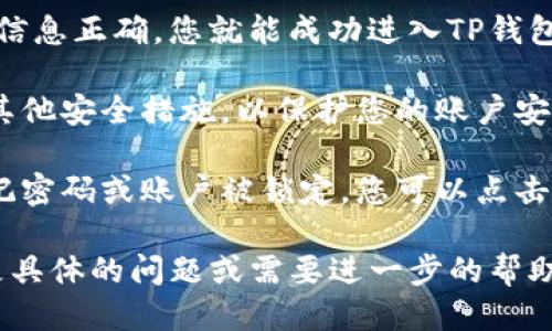 要登录TP钱包账户，您可以按照以下步骤进行操作：

1. **下载TP钱包**：首先确保您在手机或电脑上安装了TP钱包应用。您可以在应用商店（如App Store或Google Play）中搜索“TP钱包”进行下载。

2. **打开TP钱包**：下载完成后，打开TP钱包应用程序。如果您是第一次使用，可能需要创建一个新账户；如果已经有账户，请直接进入登录页面。

3. **输入账户信息**：
   - 在登录页面，您需要输入您的钱包地址或手机号码（或电子邮箱，视情况而定）。
   - 接下来，输入您的密码。确保密码的安全性，不要分享给他人。

4. **验证码验证**：某些情况下，TP钱包可能会发送一个验证码到您的手机或邮箱。请检查您的短信或邮箱，输入收到的验证码以确认您的身份。

5. **点击登录**：确认所有信息无误后，点击“登录”按钮。如果信息正确，您就能成功进入TP钱包账户。

6. **设置安全措施**：建议您在成功登录后，设置两步验证或其他安全措施，以保护您的账户安全。

7. **遇到问题**：如果您在登录过程中遇到任何问题，比如忘记密码或账户被锁定，您可以点击“忘记密码”进行密码重置，或联系TP钱包的客服支持寻求帮助。

通过以上步骤，您应该能够顺利登录到TP钱包账户。如果您有更具体的问题或需要进一步的帮助，请提供更多信息。